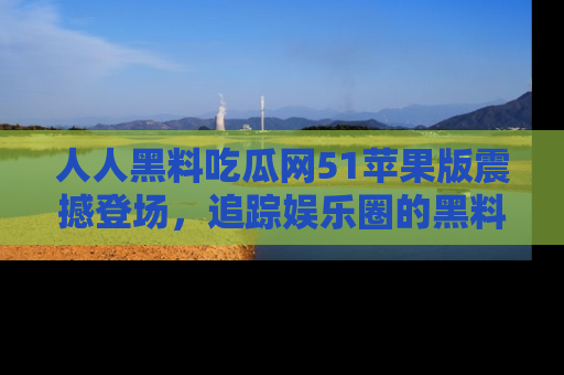人人黑料吃瓜网51苹果版震撼登场，追踪娱乐圈的黑料与热闻