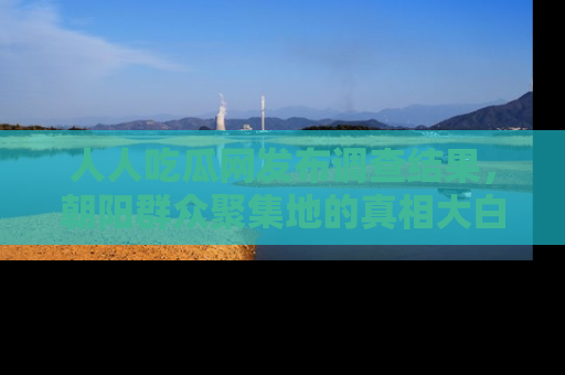 人人吃瓜网发布调查结果，朝阳群众聚集地的真相大白