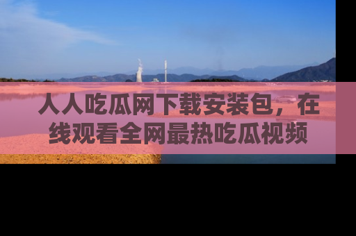 人人吃瓜网下载安装包，在线观看全网最热吃瓜视频