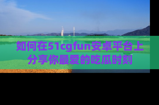 如何在51cgfun安卓平台上分享你最爱的吃瓜时刻