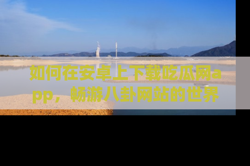 如何在安卓上下载吃瓜网app，畅游八卦网站的世界