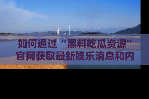 如何通过“黑料吃瓜资源”官网获取最新娱乐消息和内幕爆料