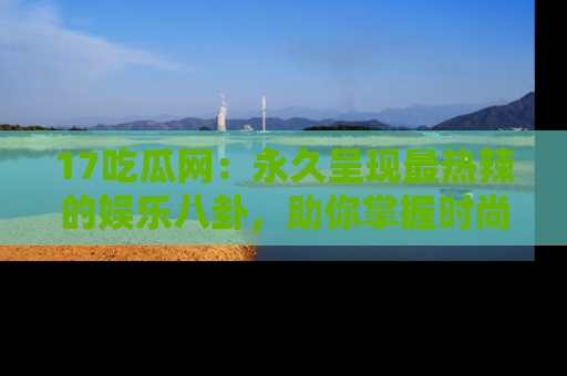 17吃瓜网：永久呈现最热辣的娱乐八卦，助你掌握时尚趋势