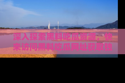 深入探索黑料吃瓜资源，快来访问黑料吃瓜网址获取独家内容！