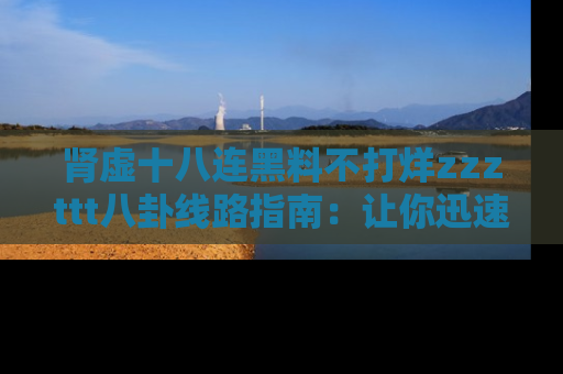 肾虚十八连黑料不打烊zzzttt八卦线路指南：让你迅速掌握热点事件脉络