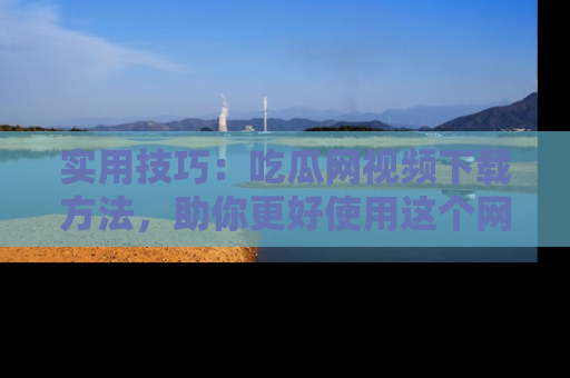 实用技巧：吃瓜网视频下载方法，助你更好使用这个网站
