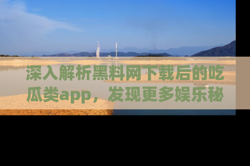 深入解析黑料网下载后的吃瓜类app，发现更多娱乐秘密