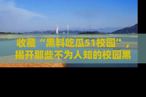 收藏“黑料吃瓜51校园”，揭开那些不为人知的校园黑幕！