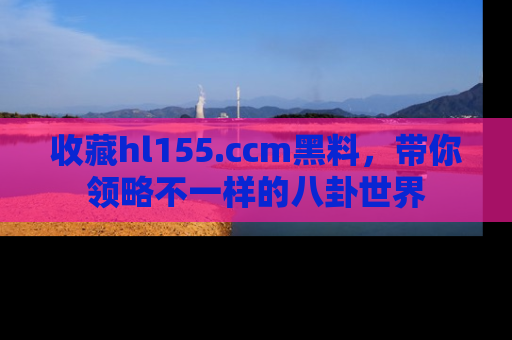 收藏hl155.ccm黑料，带你领略不一样的八卦世界