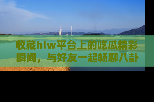 收藏hlw平台上的吃瓜精彩瞬间，与好友一起畅聊八卦趣闻！