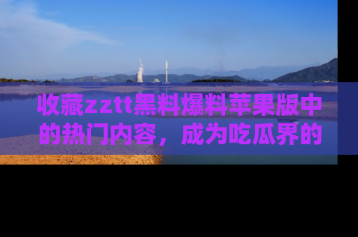 收藏zztt黑料爆料苹果版中的热门内容，成为吃瓜界的资深玩家！