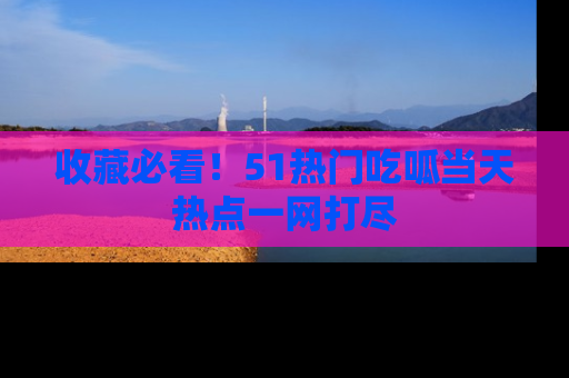收藏必看！51热门吃呱当天热点一网打尽