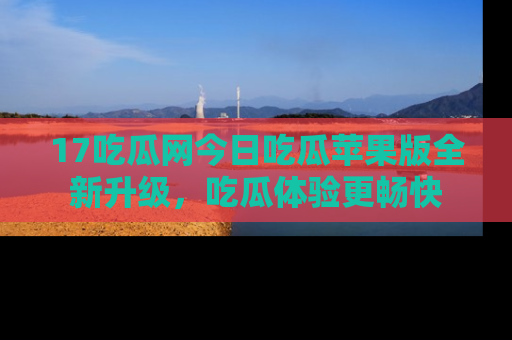 17吃瓜网今日吃瓜苹果版全新升级，吃瓜体验更畅快