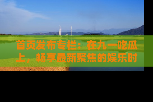 首页发布专栏：在九一吃瓜上，畅享最新聚焦的娱乐时讯