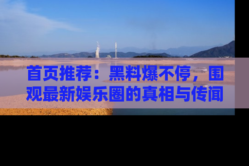 首页推荐：黑料爆不停，围观最新娱乐圈的真相与传闻