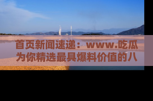 首页新闻速递：www.吃瓜为你精选最具爆料价值的八卦和趣闻！