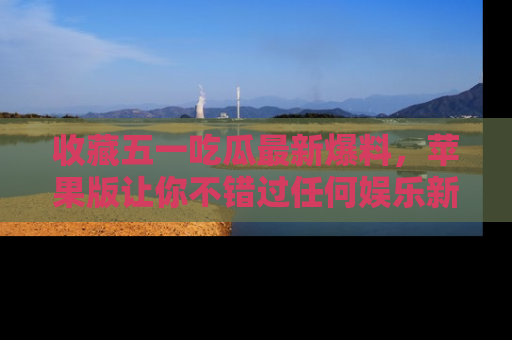 收藏五一吃瓜最新爆料，苹果版让你不错过任何娱乐新闻