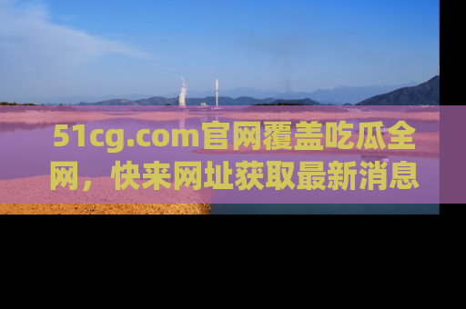 51cg.com官网覆盖吃瓜全网，快来网址获取最新消息与链接！