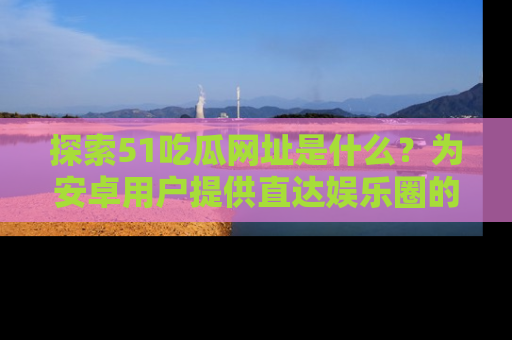 探索51吃瓜网址是什么？为安卓用户提供直达娱乐圈的途径