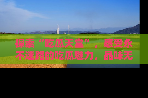 探索“吃瓜天堂”，感受永不迷路的吃瓜魅力，品味无尽的美食！