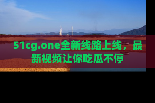 51cg.one全新线路上线，最新视频让你吃瓜不停