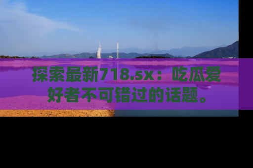 探索最新718.sx：吃瓜爱好者不可错过的话题。