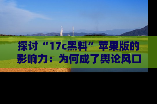 探讨“17c黑料”苹果版的影响力：为何成了舆论风口？