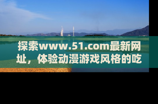 探索www.51.com最新网址，体验动漫游戏风格的吃瓜乐趣！