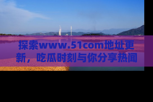 探索www.51com地址更新，吃瓜时刻与你分享热闻