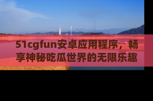 51cgfun安卓应用程序，畅享神秘吃瓜世界的无限乐趣！