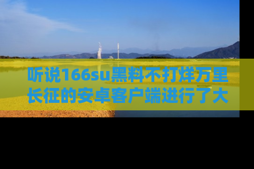 听说166su黑料不打烊万里长征的安卓客户端进行了大更新，八卦内容更加精彩与丰富！