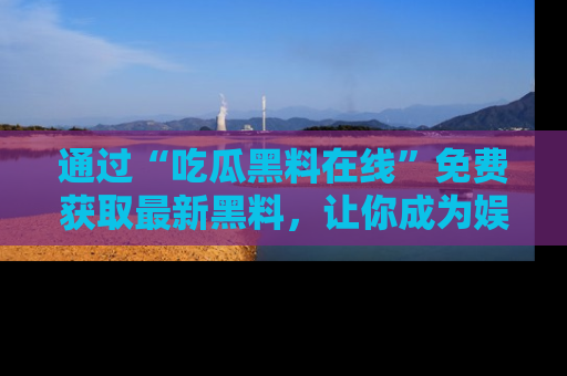 通过“吃瓜黑料在线”免费获取最新黑料，让你成为娱乐圈的内幕专家！