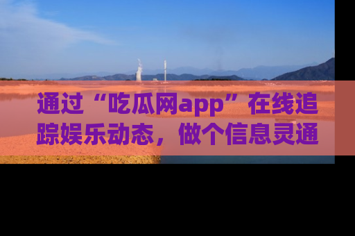 通过“吃瓜网app”在线追踪娱乐动态，做个信息灵通的吃瓜群众！