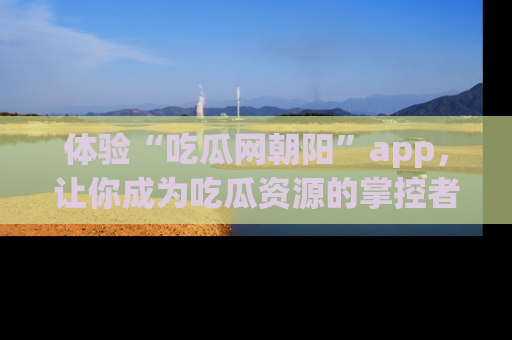 体验“吃瓜网朝阳”app，让你成为吃瓜资源的掌控者，独家资讯尽在掌握！