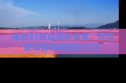体验51吃瓜最新版本，尽情获取各种动漫版资源！