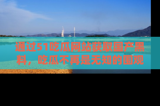 通过51吃瓜网站获取国产黑料，吃瓜不再是无知的围观者