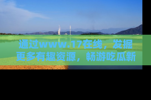 通过www.17在线，发掘更多有趣资源，畅游吃瓜新闻海洋