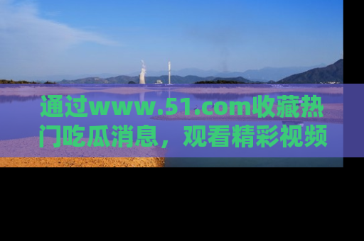 通过www.51.com收藏热门吃瓜消息，观看精彩视频与段子！