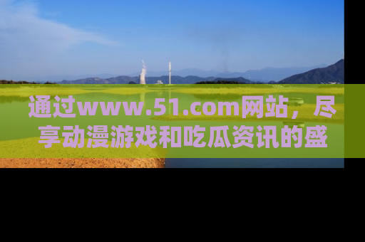 通过www.51.com网站，尽享动漫游戏和吃瓜资讯的盛宴！