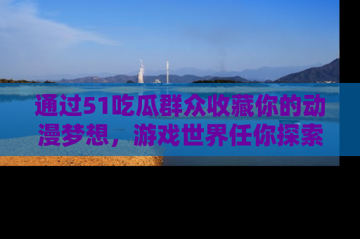 通过51吃瓜群众收藏你的动漫梦想，游戏世界任你探索
