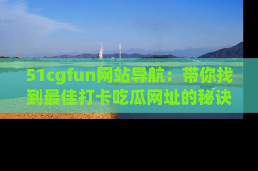 51cgfun网站导航：带你找到最佳打卡吃瓜网址的秘诀