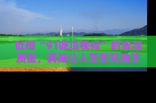 吐槽“91吃瓜视频”的资源质量，真是让人无奈又搞笑！