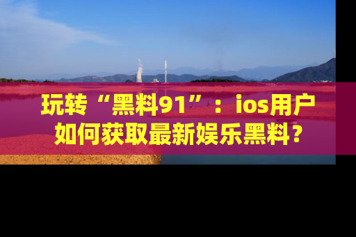 玩转“黑料91”：ios用户如何获取最新娱乐黑料？