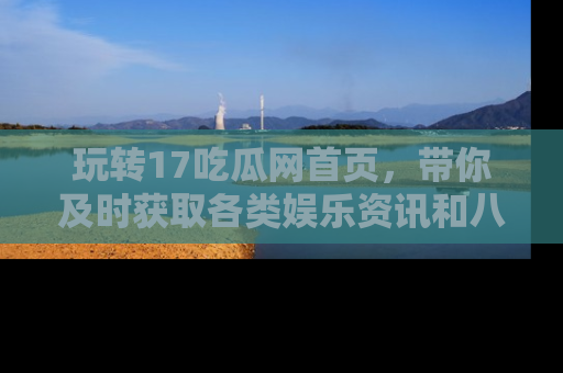 玩转17吃瓜网首页，带你及时获取各类娱乐资讯和八卦故事！