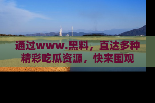 通过www.黑料，直达多种精彩吃瓜资源，快来围观