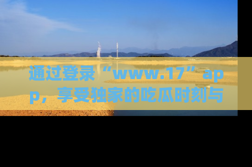 通过登录“www.17”app，享受独家的吃瓜时刻与娱乐资讯！