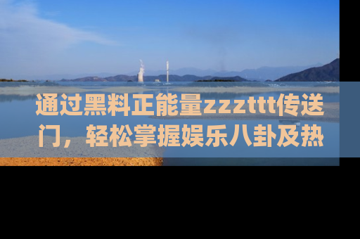 通过黑料正能量zzzttt传送门，轻松掌握娱乐八卦及热辣链接，不妨试试我们的app吧！