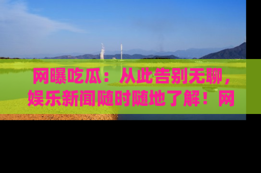 网曝吃瓜：从此告别无聊，娱乐新闻随时随地了解！网址：www.wangbaoegua.com