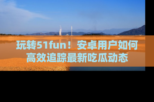 玩转51fun！安卓用户如何高效追踪最新吃瓜动态