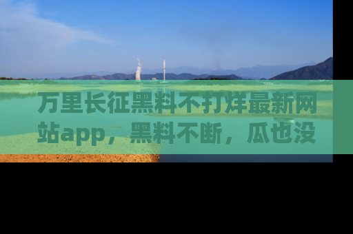 万里长征黑料不打烊最新网站app，黑料不断，瓜也没断，真香！